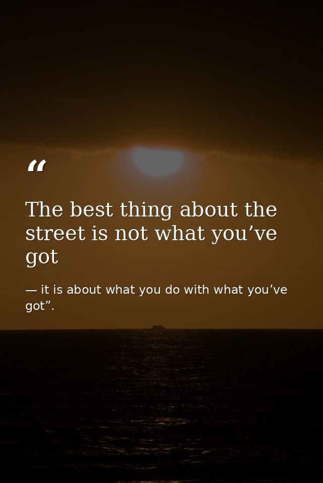 The best thing about the street is not what you’ve got — it is about what you do with what you’ve got”.