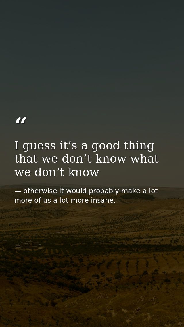 I guess it’s a good thing that we don’t know what we don’t know — otherwise it would probably make a lot more of us a lot more insane.