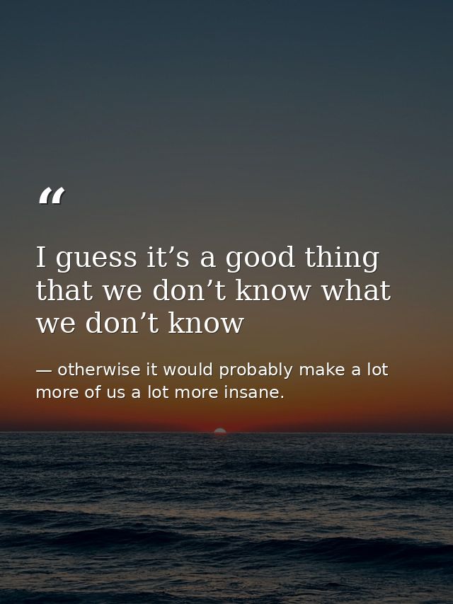 I guess it’s a good thing that we don’t know what we don’t know — otherwise it would probably make a lot more of us a lot more insane.