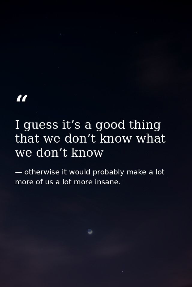 I guess it’s a good thing that we don’t know what we don’t know — otherwise it would probably make a lot more of us a lot more insane.
