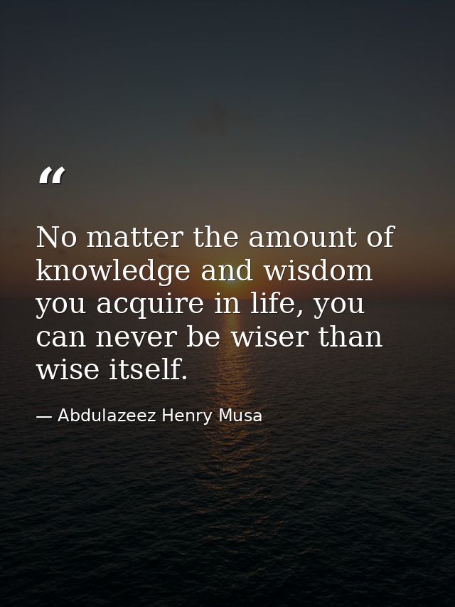 No matter the amount of knowledge and wisdom you acquire in life, you can never be wiser than wise itself. — Abdulazeez Henry Musa