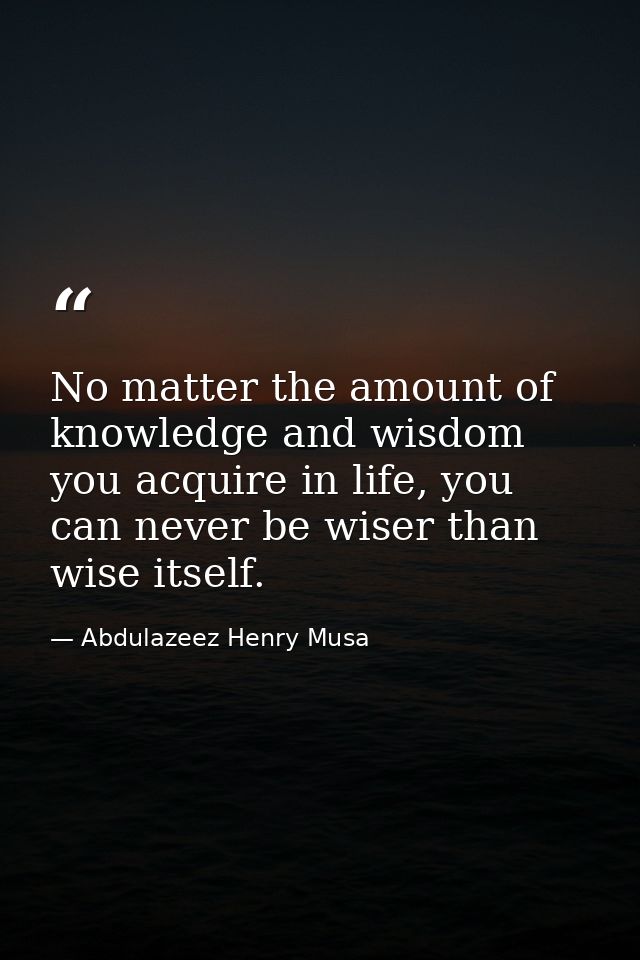 No matter the amount of knowledge and wisdom you acquire in life, you can never be wiser than wise itself. — Abdulazeez Henry Musa