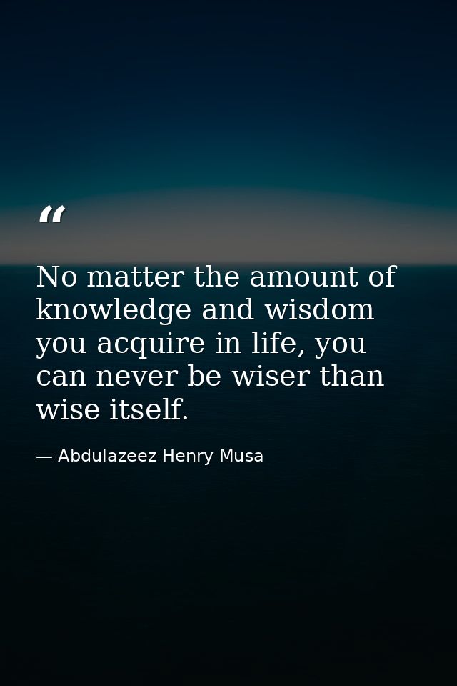 No matter the amount of knowledge and wisdom you acquire in life, you can never be wiser than wise itself. — Abdulazeez Henry Musa