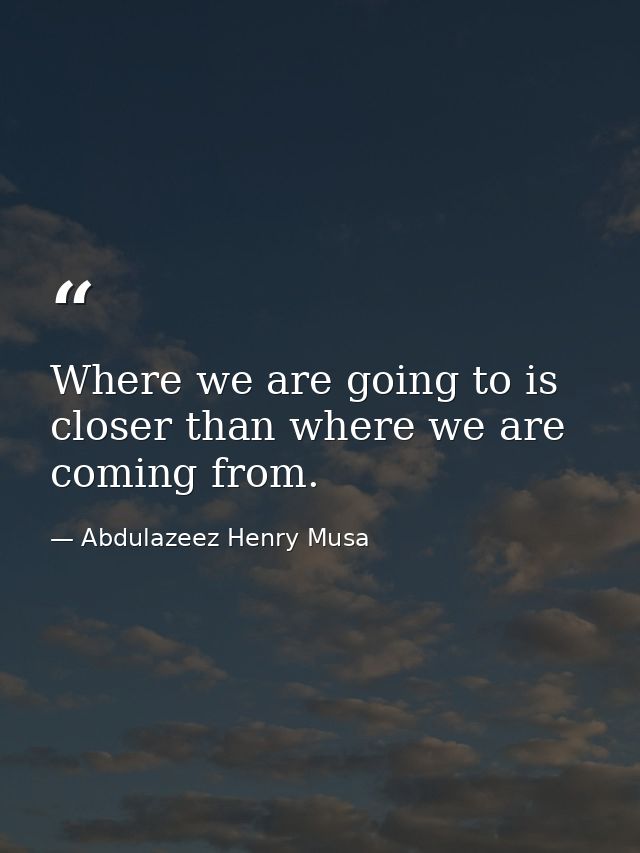 Where we are going to is closer than where we are coming from. — Abdulazeez Henry Musa