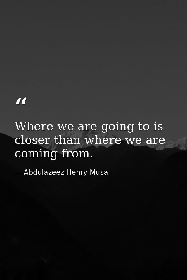 Where we are going to is closer than where we are coming from. — Abdulazeez Henry Musa