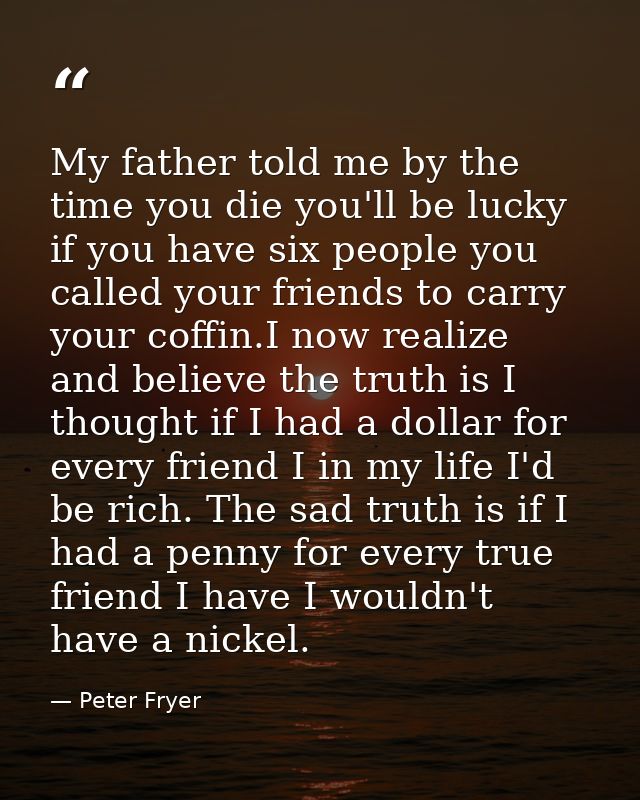 My father told me by the time you die you'll be lucky if you have six people you called your friends to carry your coffi — Peter Fryer