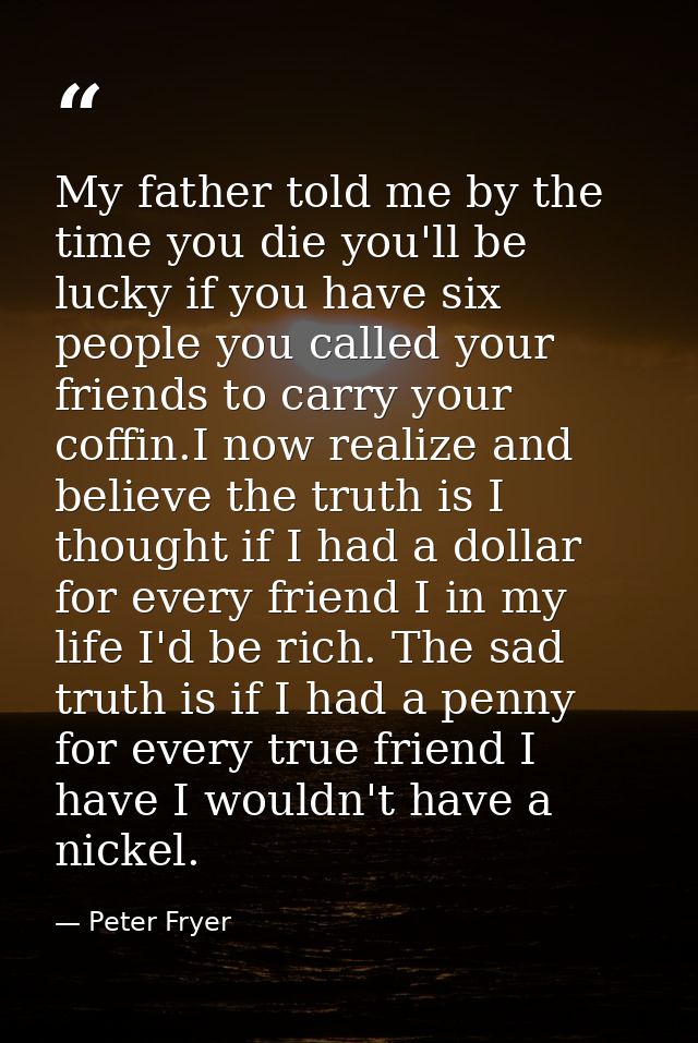 My father told me by the time you die you'll be lucky if you have six people you called your friends to carry your coffi — Peter Fryer