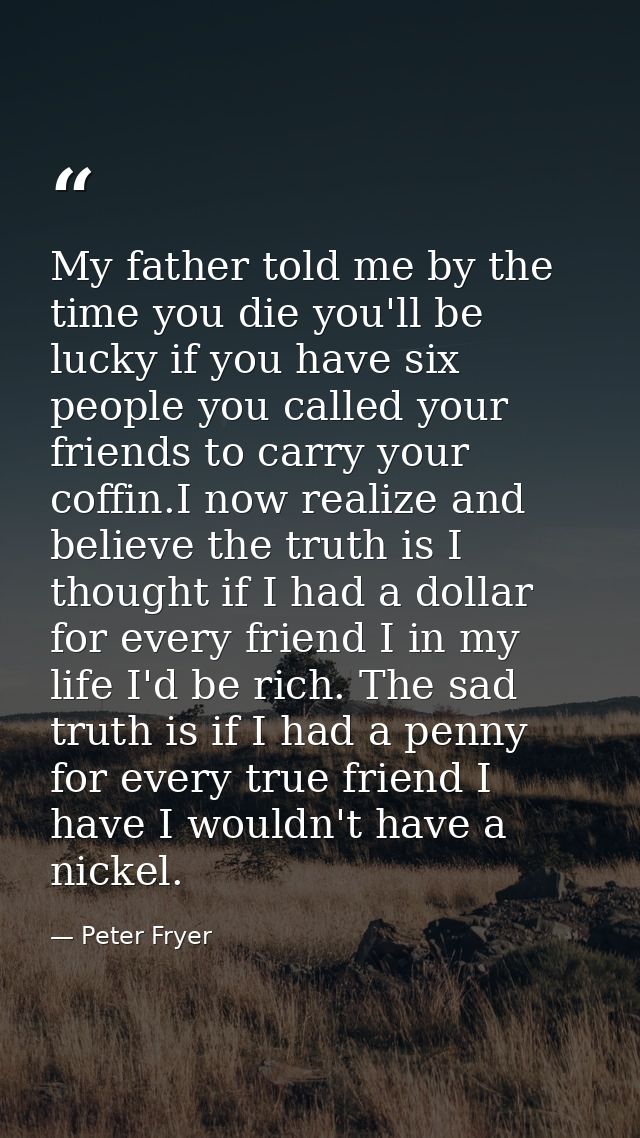 My father told me by the time you die you'll be lucky if you have six people you called your friends to carry your coffi — Peter Fryer