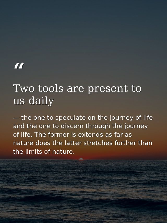 Two tools are present to us daily — the one to speculate on the journey of life and the one to discern through the journey of life. The former is extends as far as nature does the latter stretches further than the limits of nature.