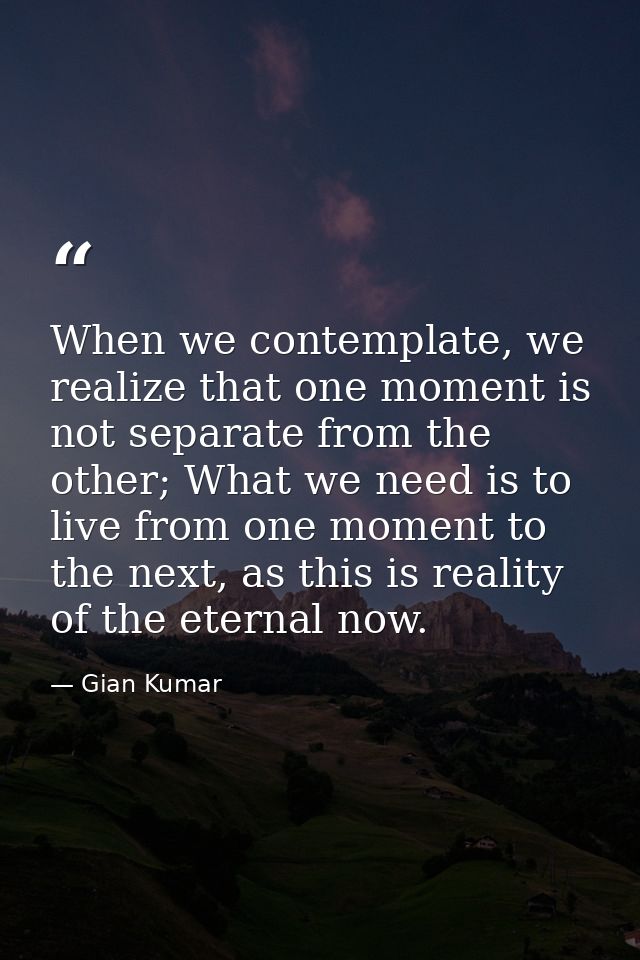 When we contemplate, we realize that one moment is not separate from the other; What we need is to live from one moment  — Gian Kumar