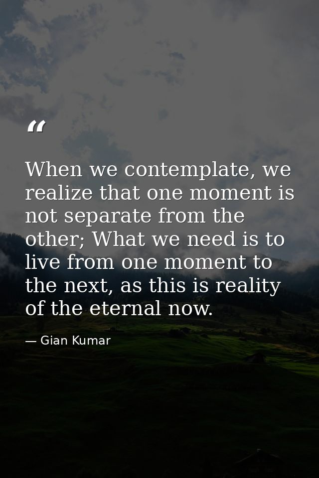 When we contemplate, we realize that one moment is not separate from the other; What we need is to live from one moment  — Gian Kumar