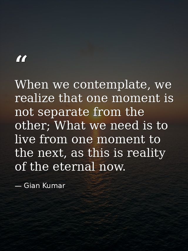 When we contemplate, we realize that one moment is not separate from the other; What we need is to live from one moment  — Gian Kumar