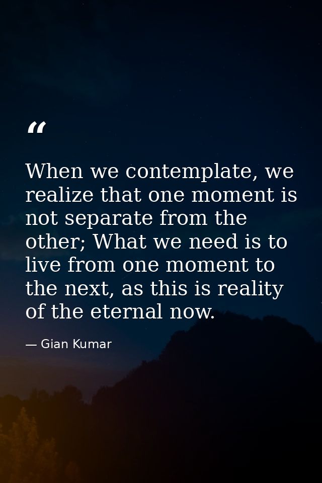 When we contemplate, we realize that one moment is not separate from the other; What we need is to live from one moment  — Gian Kumar
