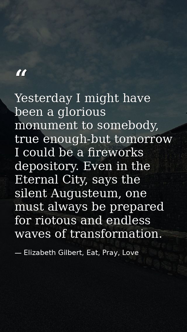 Yesterday I might have been a glorious monument to somebody, true enough-but tomorrow I could be a fireworks depository. — Elizabeth Gilbert, Eat, Pray, Love