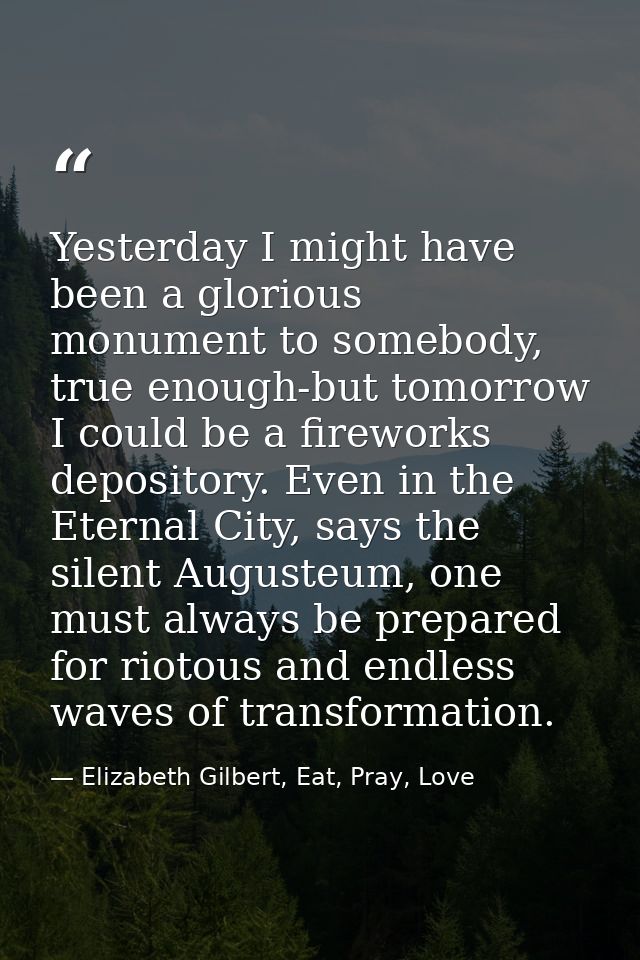 Yesterday I might have been a glorious monument to somebody, true enough-but tomorrow I could be a fireworks depository. — Elizabeth Gilbert, Eat, Pray, Love