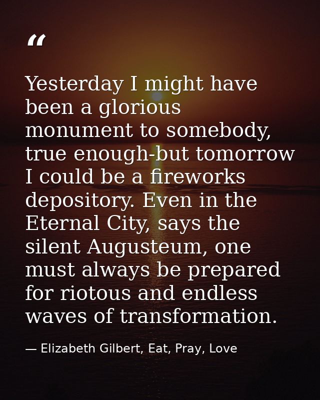 Yesterday I might have been a glorious monument to somebody, true enough-but tomorrow I could be a fireworks depository. — Elizabeth Gilbert, Eat, Pray, Love