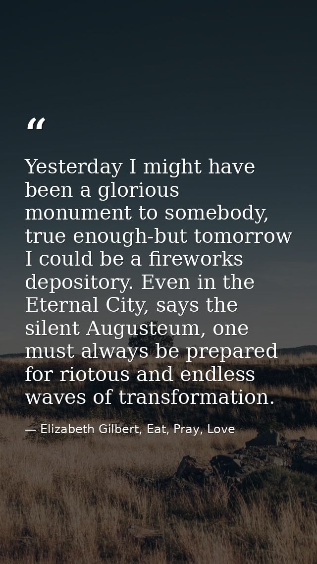 Yesterday I might have been a glorious monument to somebody, true enough-but tomorrow I could be a fireworks depository. — Elizabeth Gilbert, Eat, Pray, Love