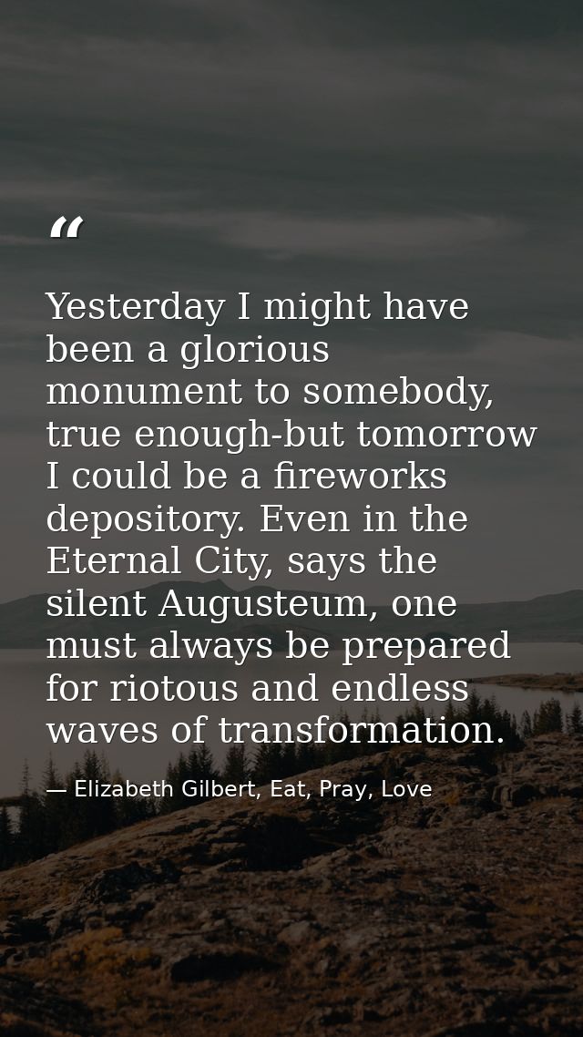 Yesterday I might have been a glorious monument to somebody, true enough-but tomorrow I could be a fireworks depository. — Elizabeth Gilbert, Eat, Pray, Love