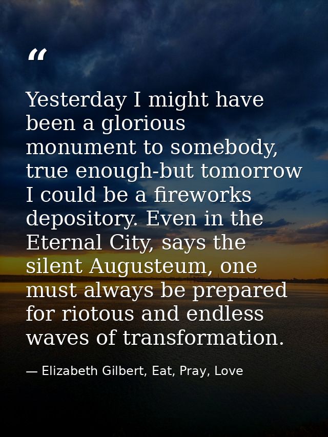 Yesterday I might have been a glorious monument to somebody, true enough-but tomorrow I could be a fireworks depository. — Elizabeth Gilbert, Eat, Pray, Love
