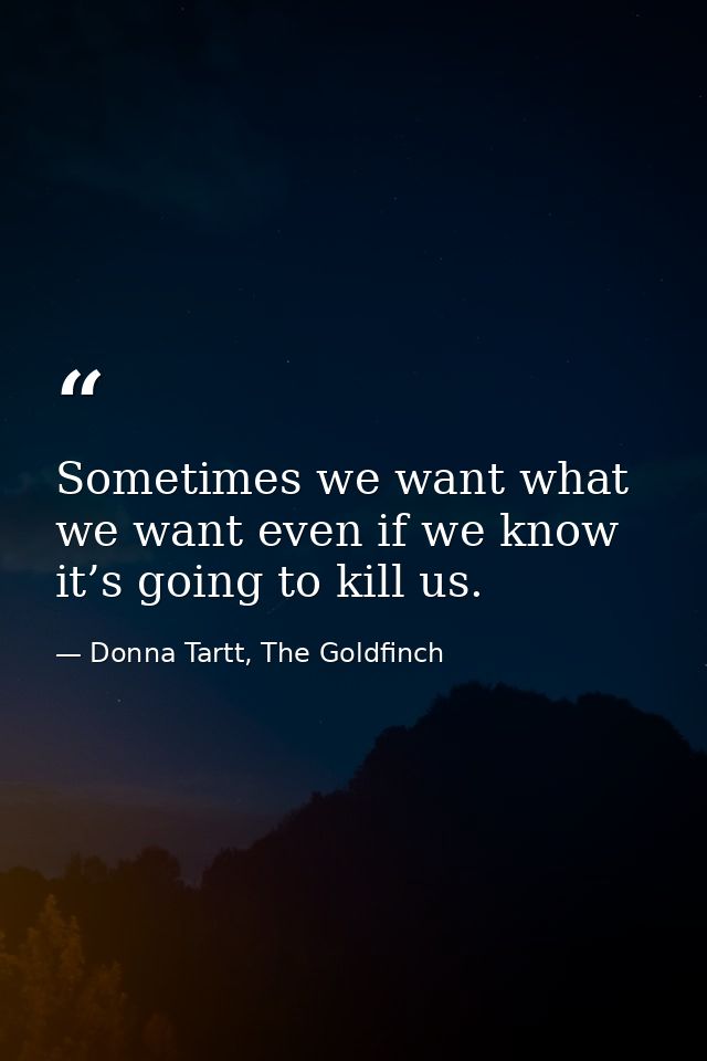 Sometimes we want what we want even if we know it’s going to kill us. — Donna Tartt, The Goldfinch