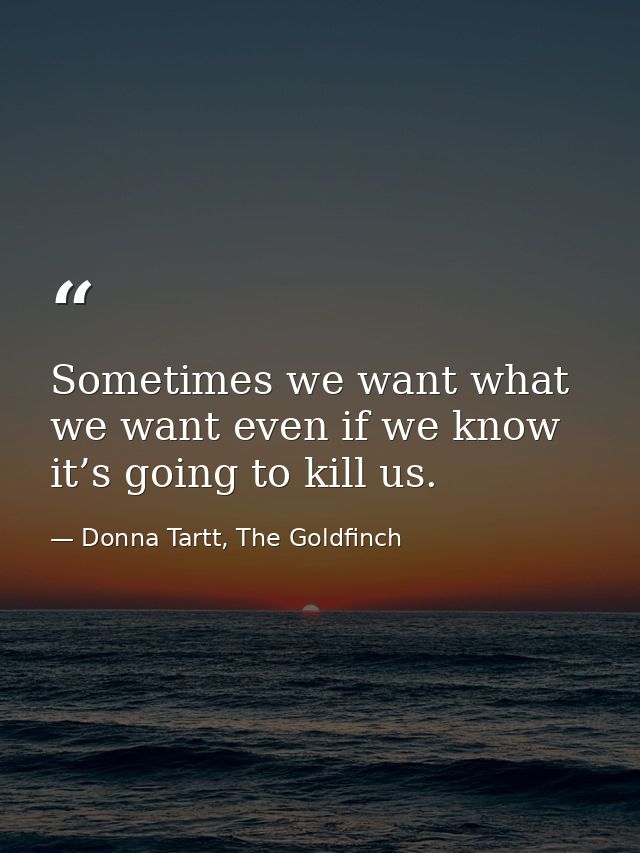 Sometimes we want what we want even if we know it’s going to kill us. — Donna Tartt, The Goldfinch