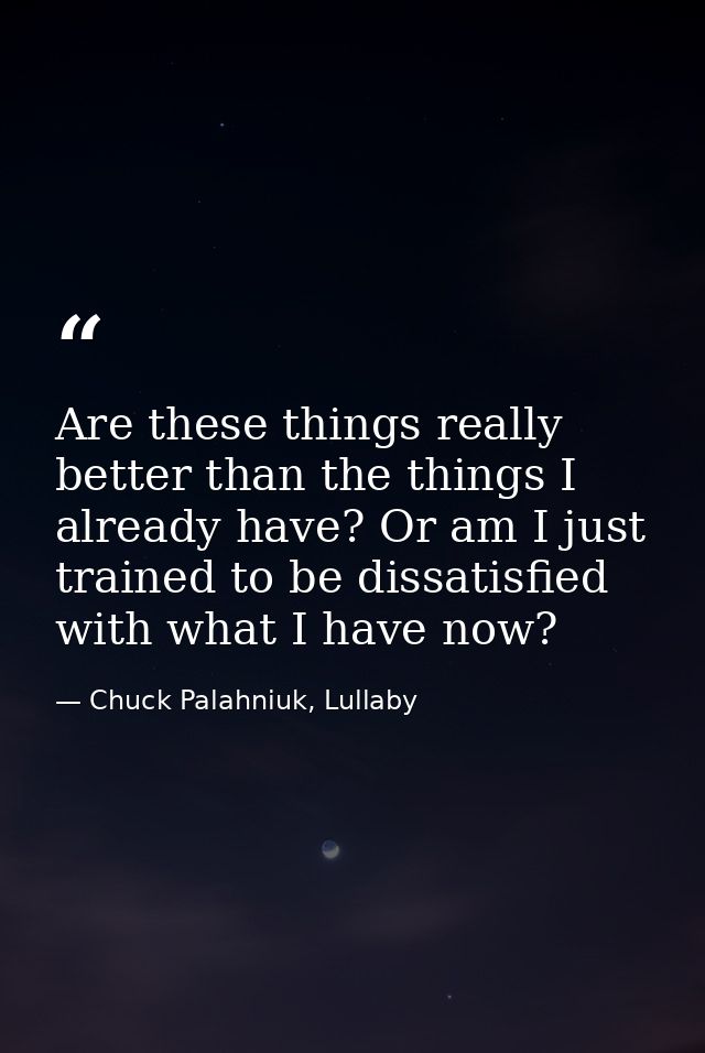 Are these things really better than the things I already have? Or am I just trained to be dissatisfied with what I have  — Chuck Palahniuk, Lullaby