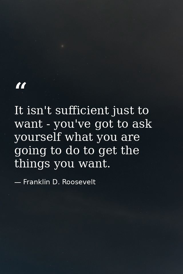 It isn't sufficient just to want - you've got to ask yourself what you are going to do to get the things you want. — Franklin D. Roosevelt
