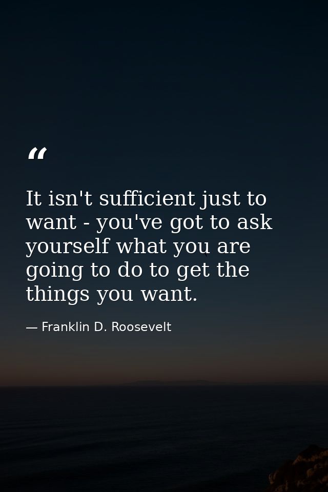 It isn't sufficient just to want - you've got to ask yourself what you are going to do to get the things you want. — Franklin D. Roosevelt