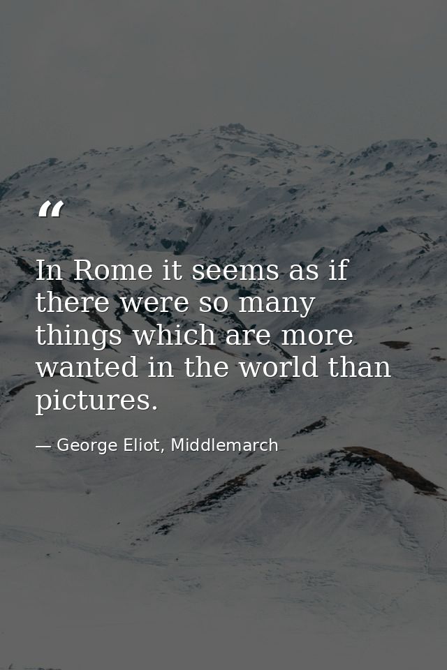 In Rome it seems as if there were so many things which are more wanted in the world than pictures. — George Eliot, Middlemarch