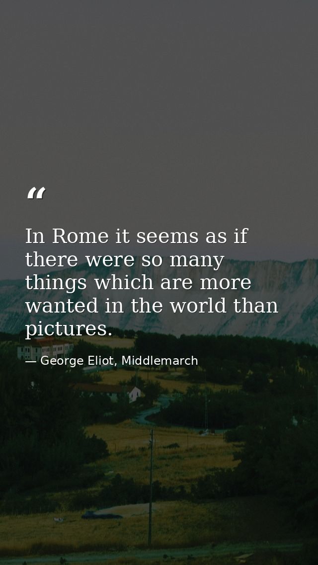 In Rome it seems as if there were so many things which are more wanted in the world than pictures. — George Eliot, Middlemarch