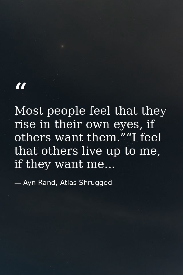 Most people feel that they rise in their own eyes, if others want them.”“I feel that others live up to me, if they want  — Ayn Rand, Atlas Shrugged