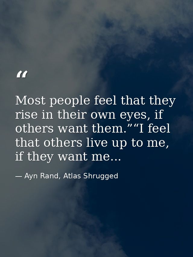 Most people feel that they rise in their own eyes, if others want them.”“I feel that others live up to me, if they want  — Ayn Rand, Atlas Shrugged