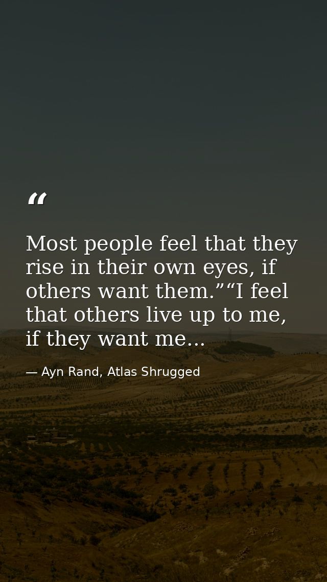 Most people feel that they rise in their own eyes, if others want them.”“I feel that others live up to me, if they want  — Ayn Rand, Atlas Shrugged