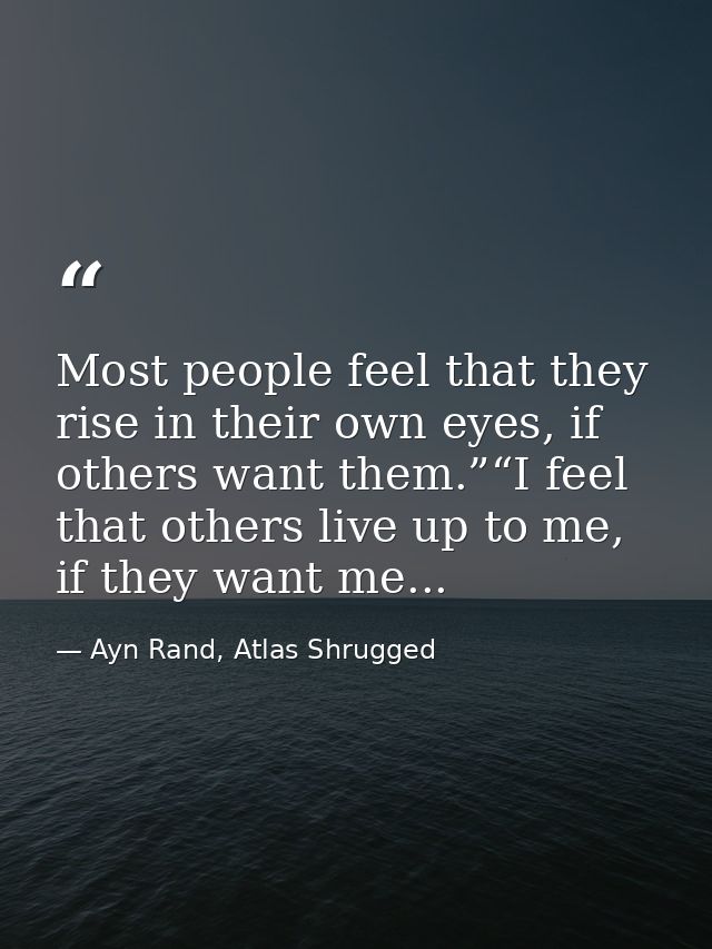 Most people feel that they rise in their own eyes, if others want them.”“I feel that others live up to me, if they want  — Ayn Rand, Atlas Shrugged