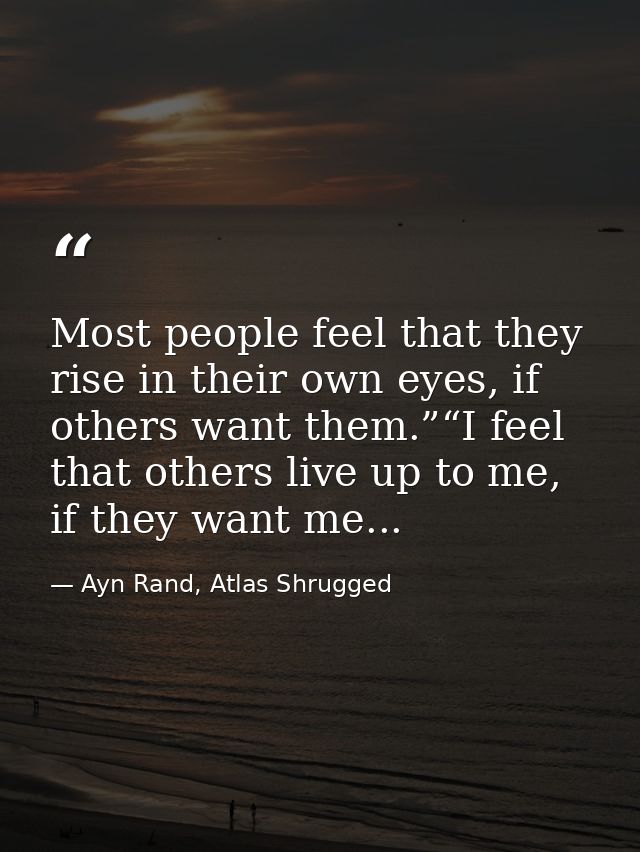 Most people feel that they rise in their own eyes, if others want them.”“I feel that others live up to me, if they want  — Ayn Rand, Atlas Shrugged