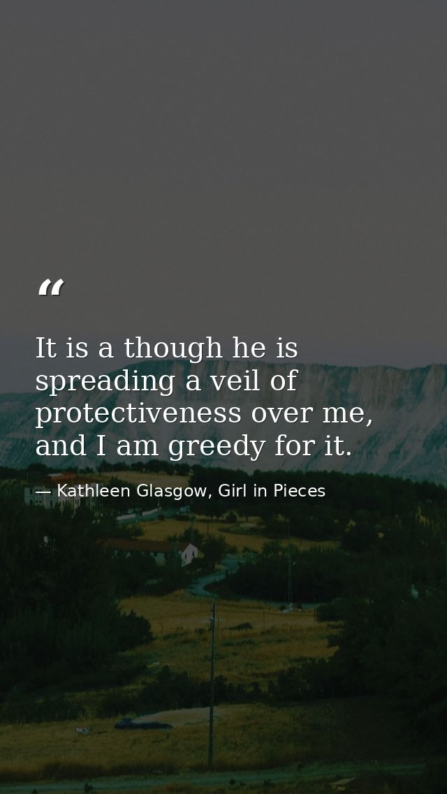 It is a though he is spreading a veil of protectiveness over me, and I am greedy for it. — Kathleen Glasgow, Girl in Pieces