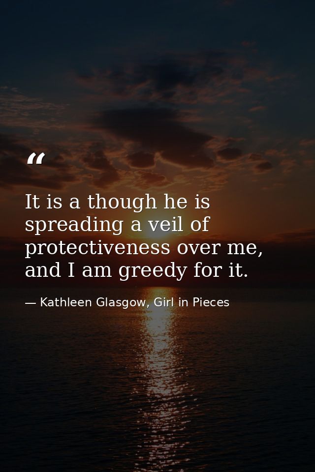 It is a though he is spreading a veil of protectiveness over me, and I am greedy for it. — Kathleen Glasgow, Girl in Pieces