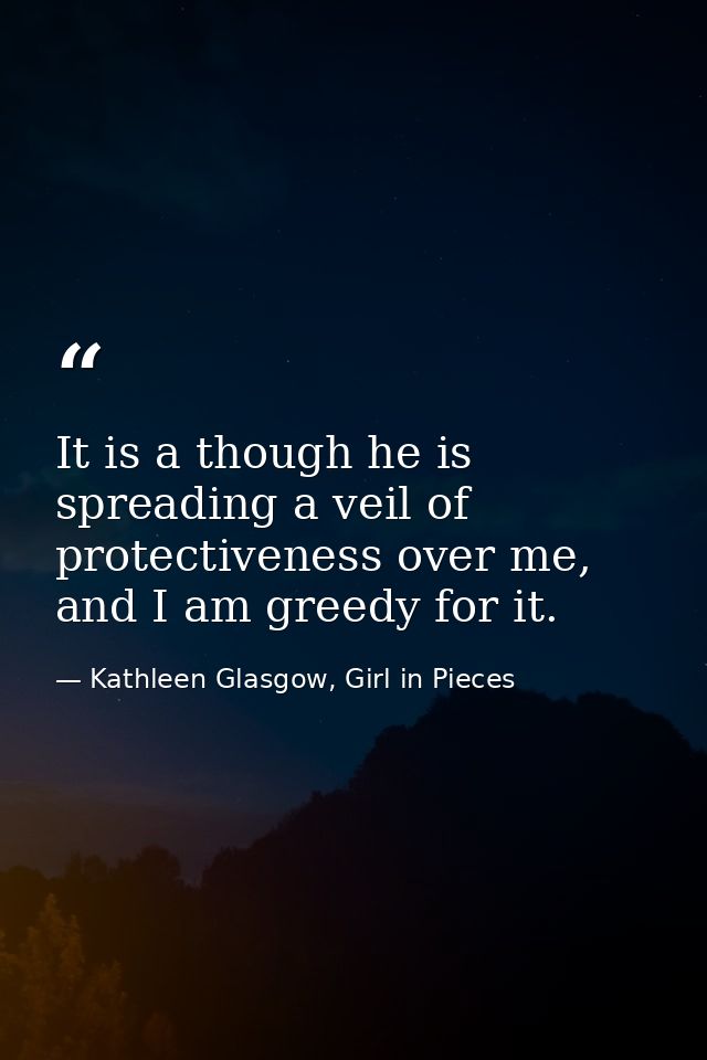 It is a though he is spreading a veil of protectiveness over me, and I am greedy for it. — Kathleen Glasgow, Girl in Pieces