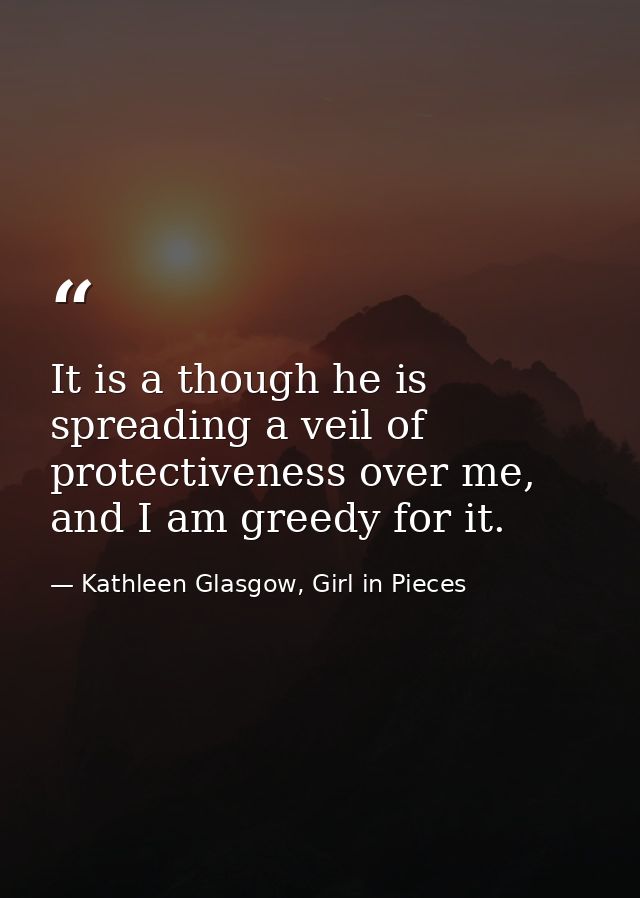It is a though he is spreading a veil of protectiveness over me, and I am greedy for it. — Kathleen Glasgow, Girl in Pieces