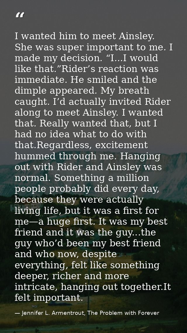 I wanted him to meet Ainsley. She was super important to me. I made my decision. “I...I would like that.”Rider’s reactio — Jennifer L. Armentrout, The Problem with Forever