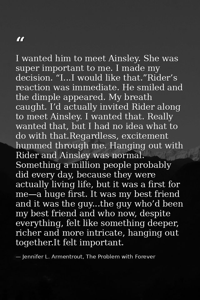 I wanted him to meet Ainsley. She was super important to me. I made my decision. “I...I would like that.”Rider’s reactio — Jennifer L. Armentrout, The Problem with Forever