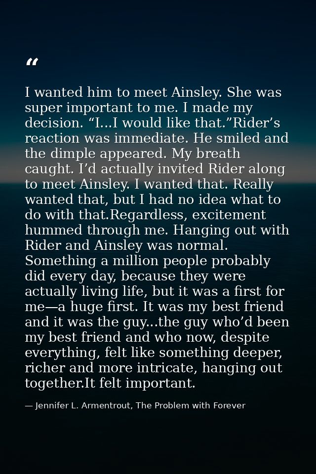 I wanted him to meet Ainsley. She was super important to me. I made my decision. “I...I would like that.”Rider’s reactio — Jennifer L. Armentrout, The Problem with Forever
