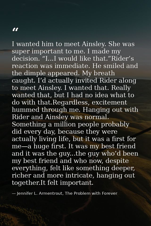 I wanted him to meet Ainsley. She was super important to me. I made my decision. “I...I would like that.”Rider’s reactio — Jennifer L. Armentrout, The Problem with Forever