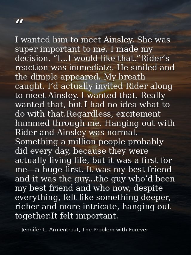 I wanted him to meet Ainsley. She was super important to me. I made my decision. “I...I would like that.”Rider’s reactio — Jennifer L. Armentrout, The Problem with Forever