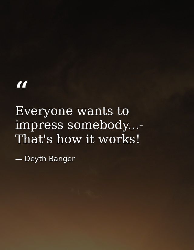 Everyone wants to impress somebody...- That's how it works! — Deyth Banger
