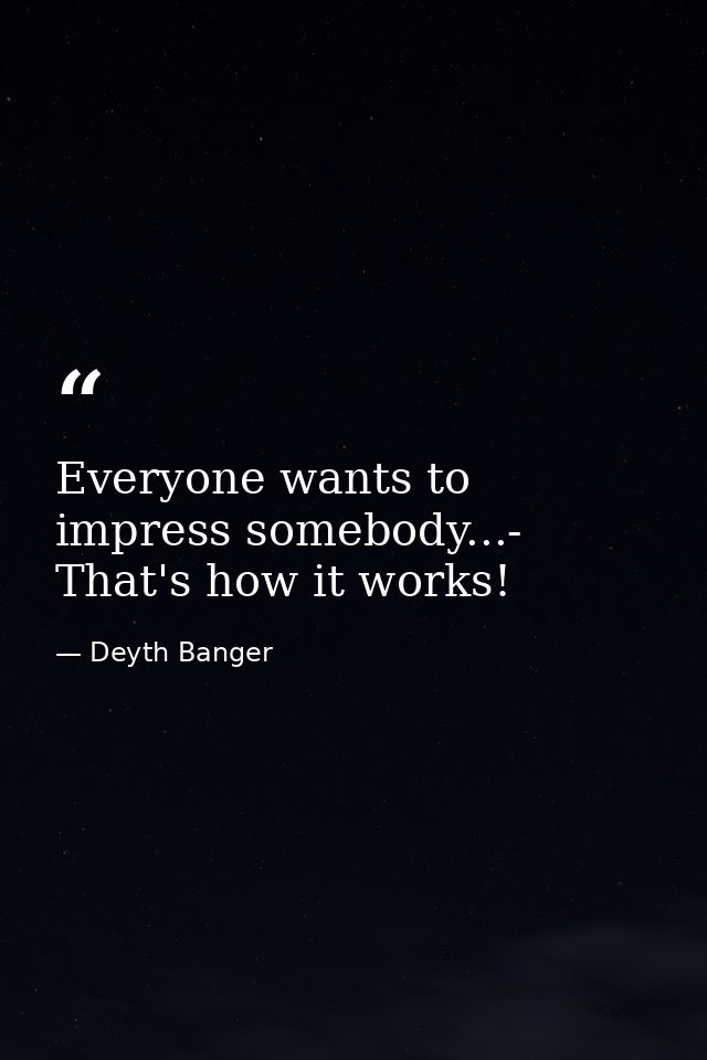 Everyone wants to impress somebody...- That's how it works! — Deyth Banger