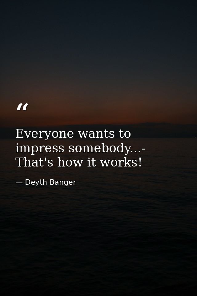 Everyone wants to impress somebody...- That's how it works! — Deyth Banger
