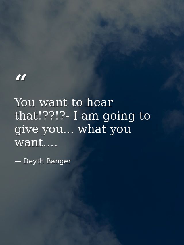 You want to hear that!??!?- I am going to give you... what you want.... — Deyth Banger