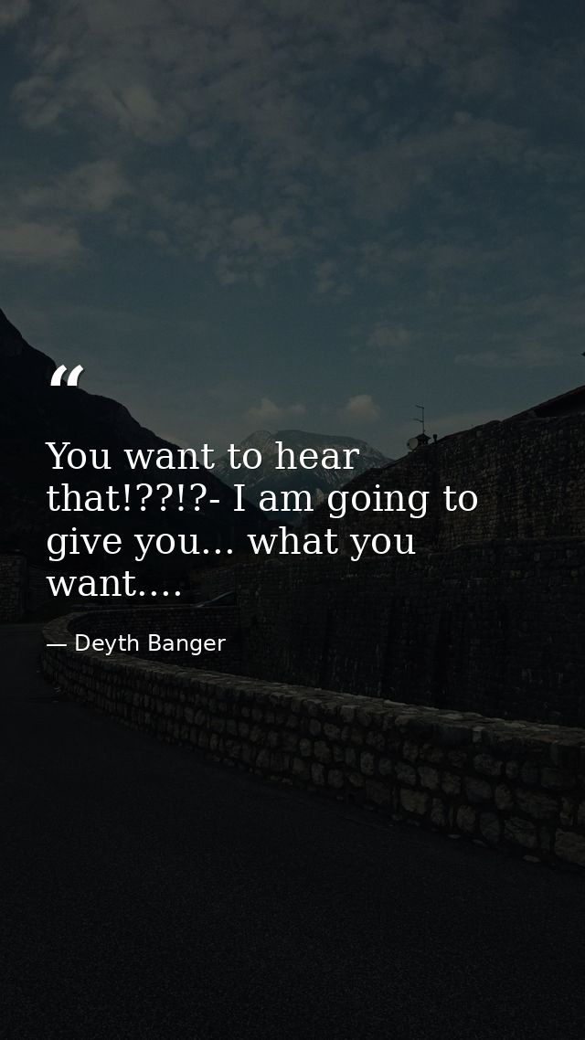 You want to hear that!??!?- I am going to give you... what you want.... — Deyth Banger