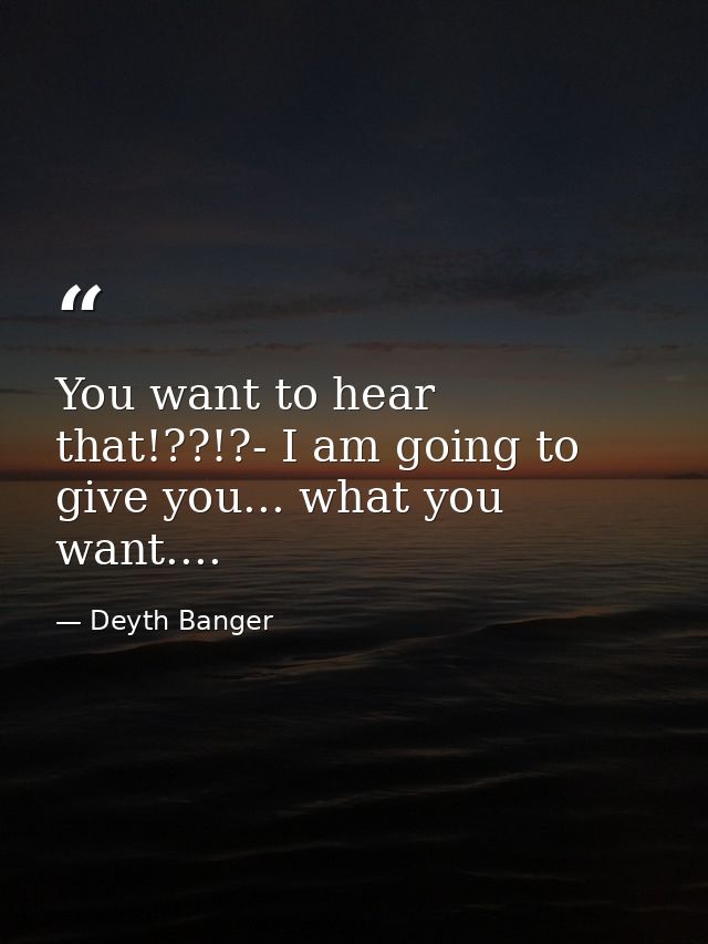 You want to hear that!??!?- I am going to give you... what you want.... — Deyth Banger